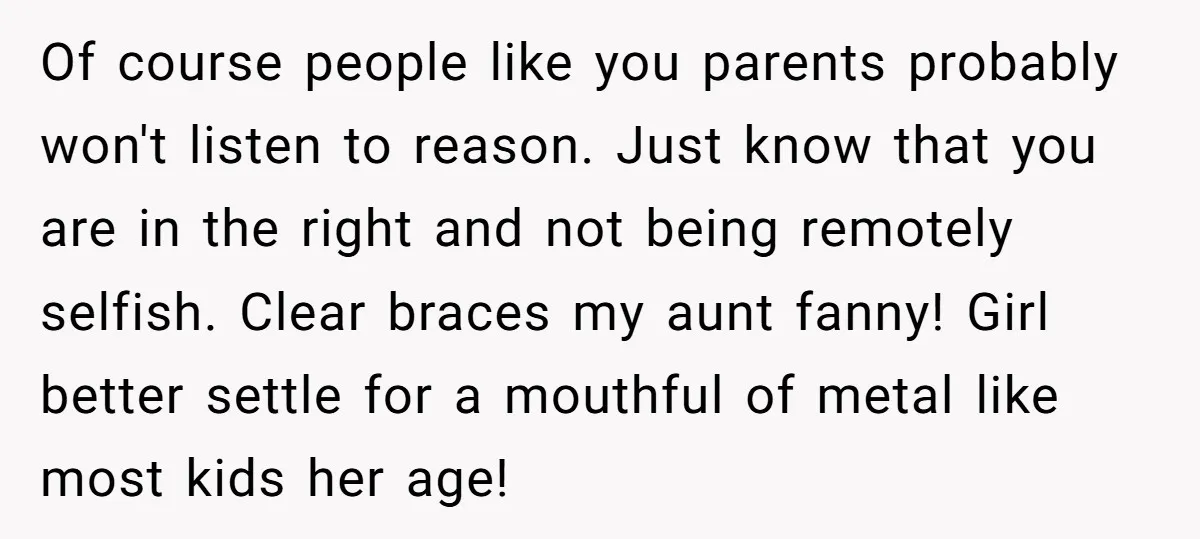 Of course people like you parents probably won't listen to reason. Just know that you are in the right and not being remotely selfish. Clear braces my aunt fanny! Girl...