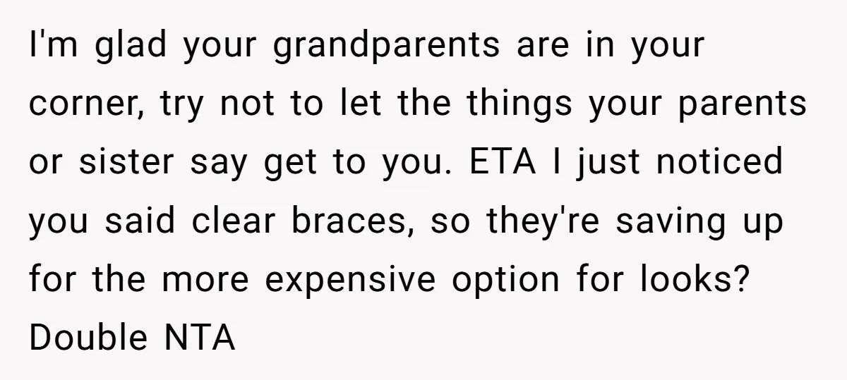 I'm glad your grandparents are in your corner, try not to let the things your parents or sister say get to you. ETA I just noticed you said clear braces,...