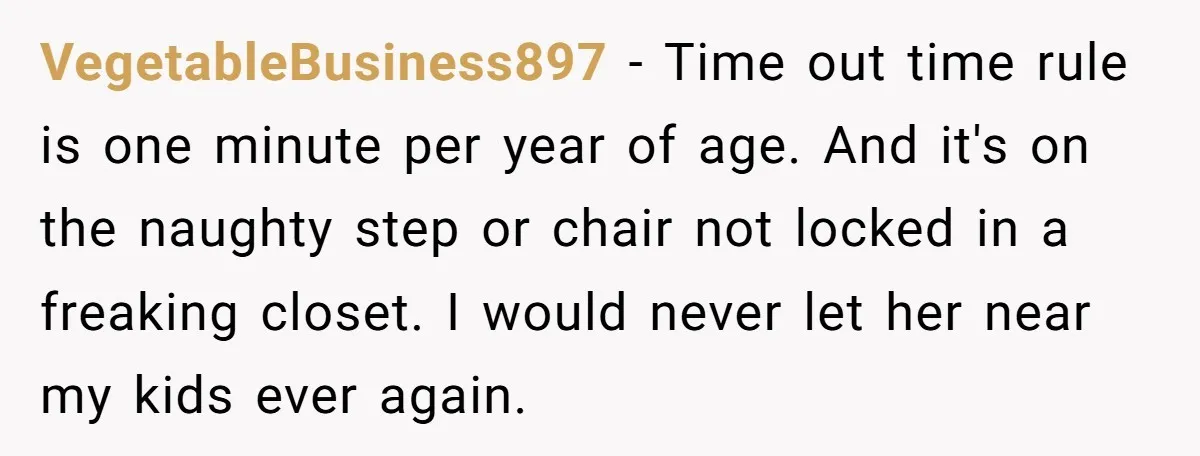 VegetableBusiness897 − Time out time rule is one minute per year of age. And it's on the naughty step or chair not locked in a freaking closet. I would never...