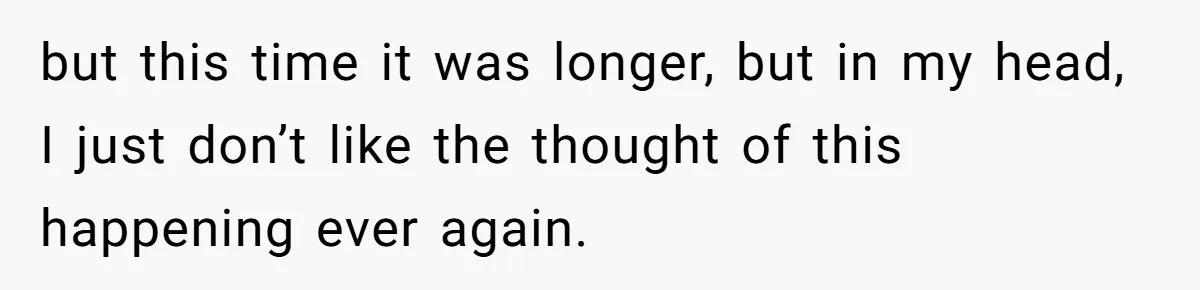 but this time it was longer, but in my head, I just don’t like the thought of this happening ever again.