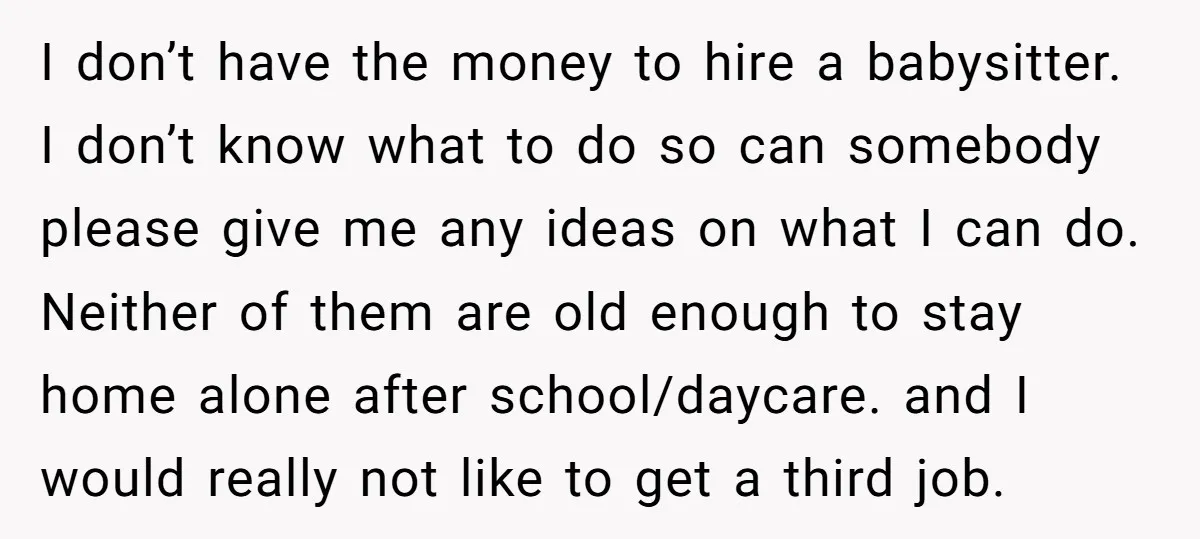 I don’t have the money to hire a babysitter. I don’t know what to do so can somebody please give me any ideas on what I can do. Neither of...
