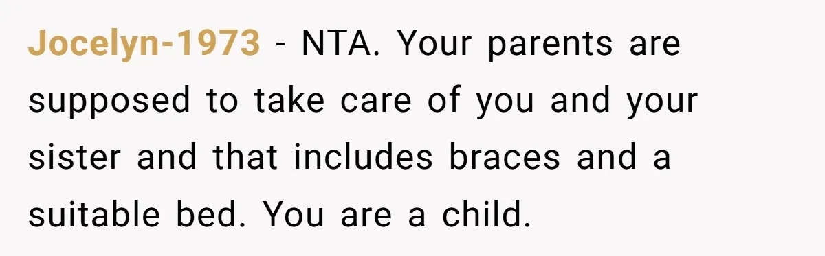 Jocelyn-1973 − NTA. Your parents are supposed to take care of you and your sister and that includes braces and a suitable bed. You are a child.