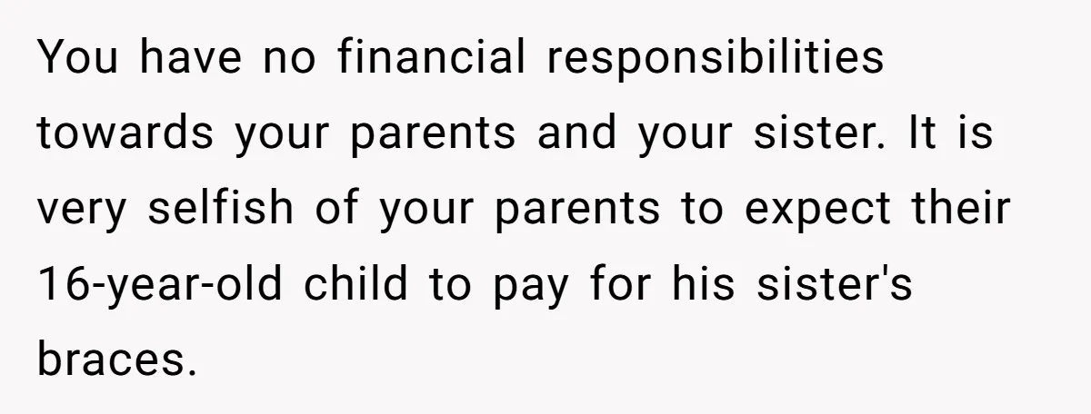 You have no financial responsibilities towards your parents and your sister. It is very selfish of your parents to expect their 16-year-old child to pay for his sister's braces.