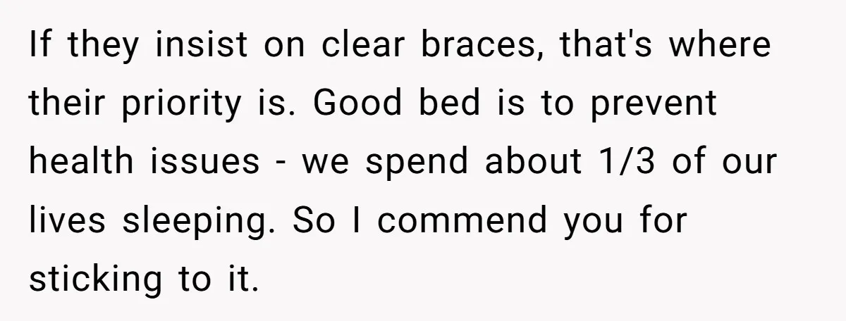 If they insist on clear braces, that's where their priority is. Good bed is to prevent health issues - we spend about 1/3 of our lives sleeping. So I commend...