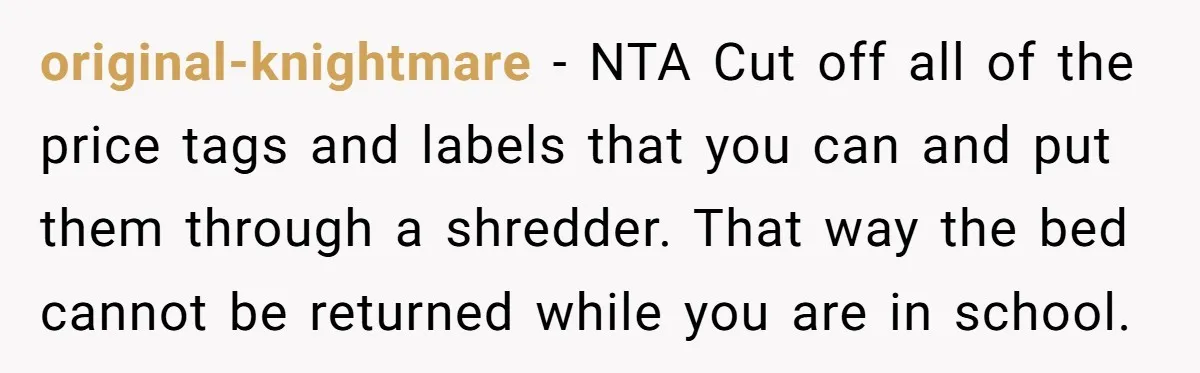 original-knightmare − NTA Cut off all of the price tags and labels that you can and put them through a shredder. That way the bed cannot be returned while you...