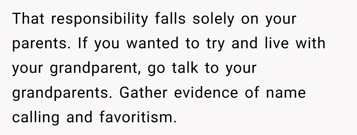 That responsibility falls solely on your parents. If you wanted to try and live with your grandparent, go talk to your grandparents. Gather evidence of name calling and favoritism.