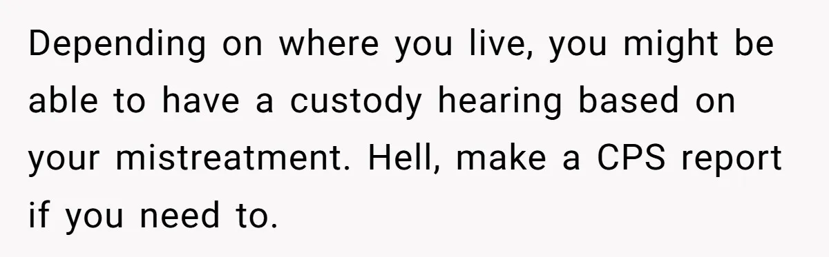 Depending on where you live, you might be able to have a custody hearing based on your mistreatment. Hell, make a CPS report if you need to.