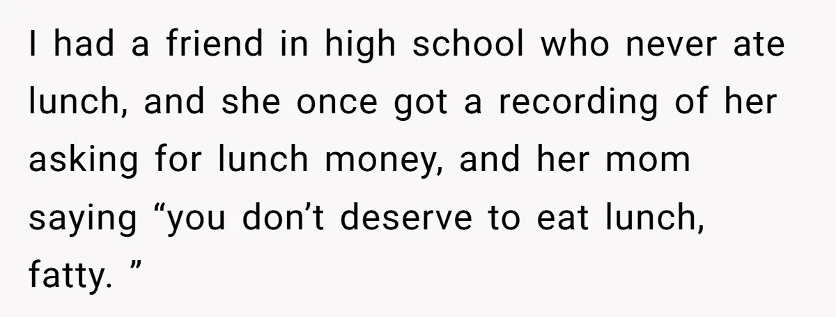 I had a friend in high school who never ate lunch, and she once got a recording of her asking for lunch money, and her mom saying “you don’t deserve...