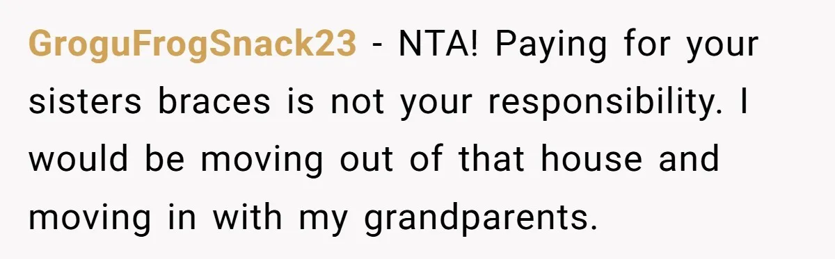 GroguFrogSnack23 − NTA! Paying for your sisters braces is not your responsibility. I would be moving out of that house and moving in with my grandparents.