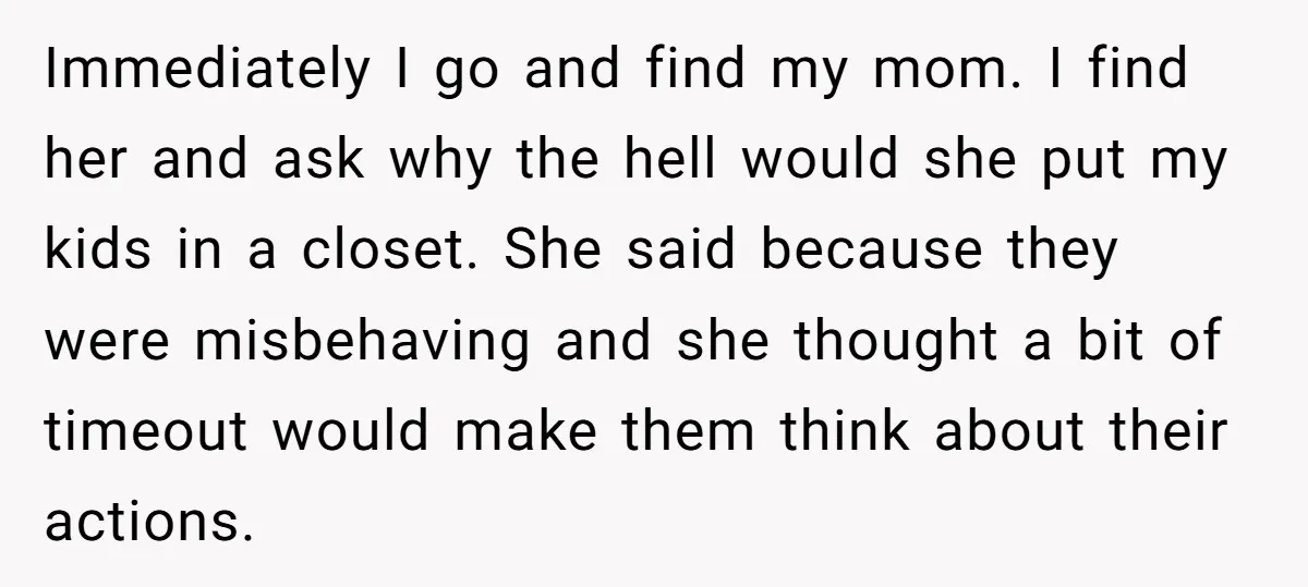 Immediately I go and find my mom. I find her and ask why the hell would she put my kids in a closet. She said because they were misbehaving and...