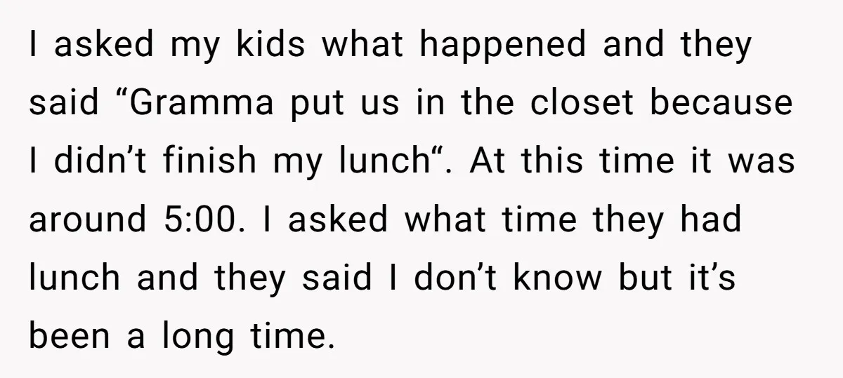 I asked my kids what happened and they said “Gramma put us in the closet because I didn’t finish my lunch“. At this time it was around 5:00. I asked...