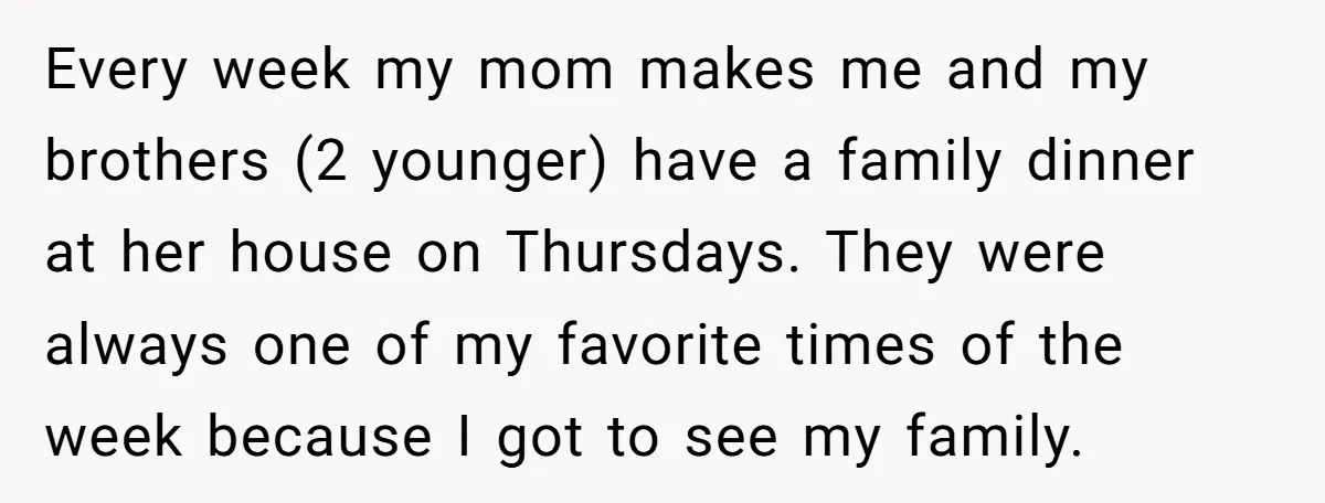 Every week my mom makes me and my brothers (2 younger) have a family dinner at her house on Thursdays. They were always one of my favorite times of the...