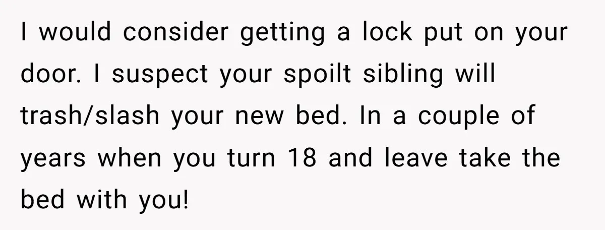 I would consider getting a lock put on your door. I suspect your spoilt sibling will trash/slash your new bed. In a couple of years when you turn 18 and...