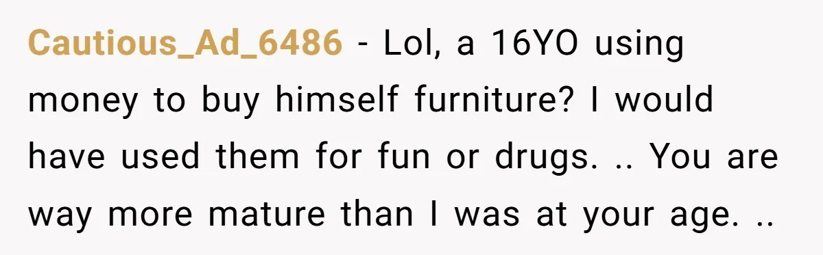 Cautious_Ad_6486 − Lol, a 16YO using money to buy himself furniture? I would have used them for fun or drugs. .. You are way more mature than I was at...