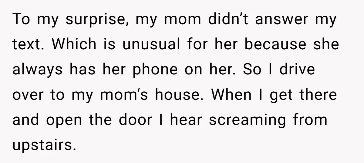 To my surprise, my mom didn’t answer my text. Which is unusual for her because she always has her phone on her. So I drive over to my mom‘s house....