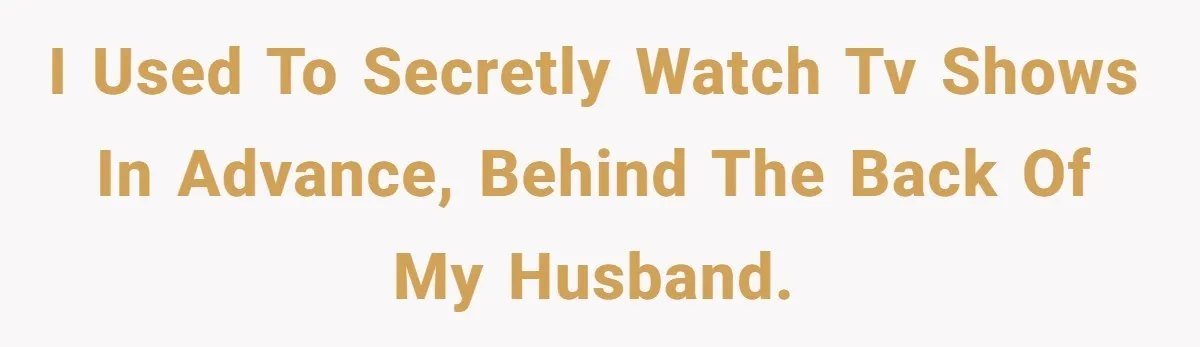 I used to secretly watch tv shows in advance, behind the back of my husband.