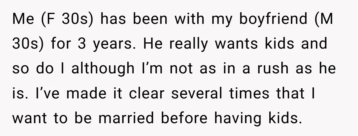 Me (F 30s) has been with my boyfriend (M 30s) for 3 years. He really wants kids and so do I although I’m not as in a rush as he...