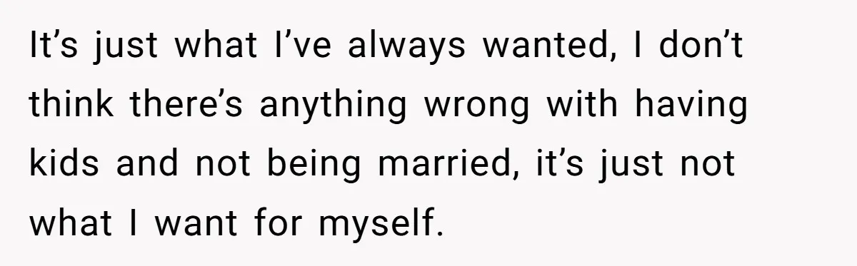 It’s just what I’ve always wanted, I don’t think there’s anything wrong with having kids and not being married, it’s just not what I want for myself.