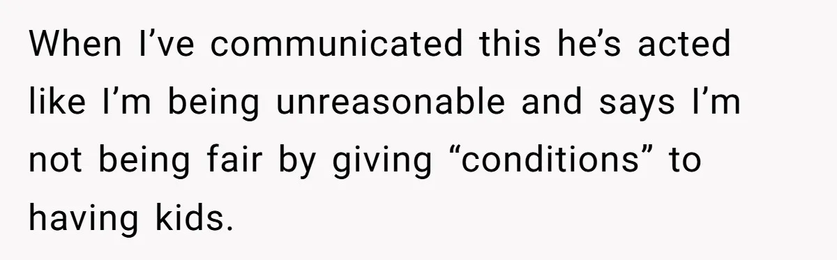 When I’ve communicated this he’s acted like I’m being unreasonable and says I’m not being fair by giving “conditions” to having kids.