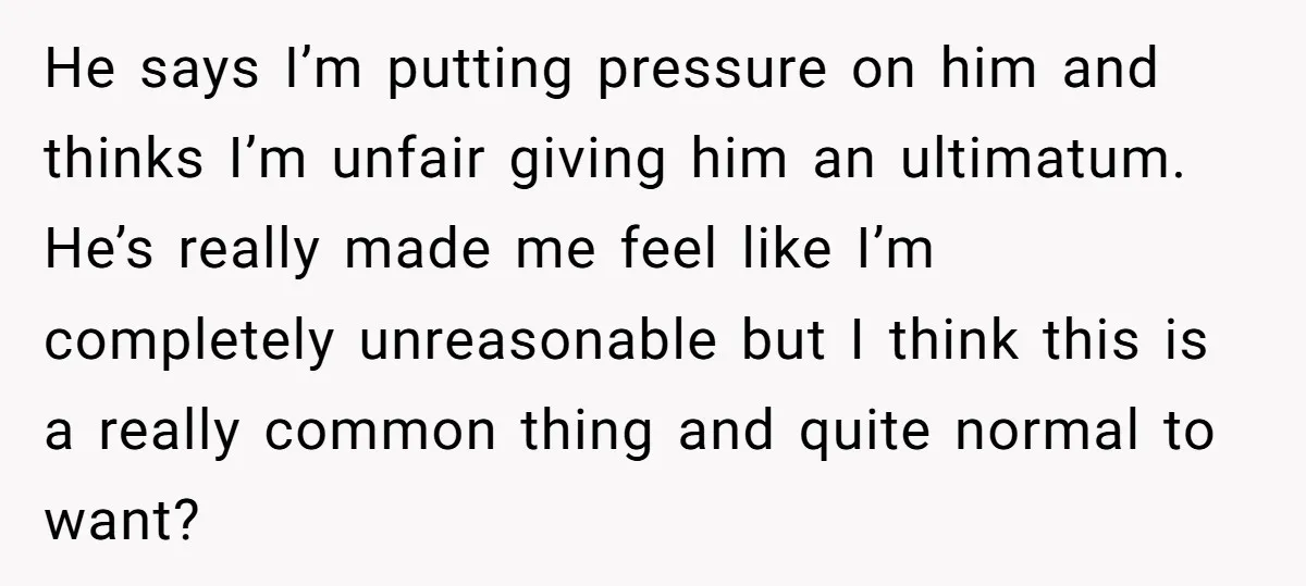 He says I’m putting pressure on him and thinks I’m unfair giving him an ultimatum. He’s really made me feel like I’m completely unreasonable but I think this is a...