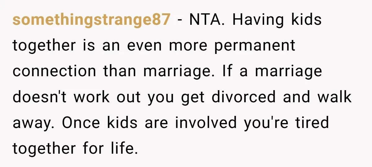 somethingstrange87 − NTA. Having kids together is an even more permanent connection than marriage. If a marriage doesn't work out you get divorced and walk away. Once kids are involved...