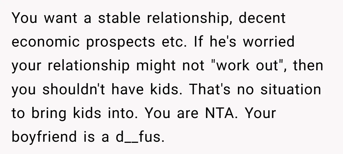 You want a stable relationship, decent economic prospects etc. If he's worried your relationship might not "work out", then you shouldn't have kids. That's no situation to bring kids into....