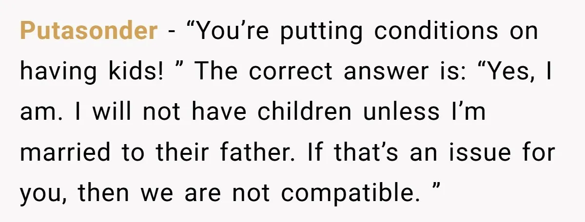 Putasonder − “You’re putting conditions on having kids! ” The correct answer is: “Yes, I am. I will not have children unless I’m married to their father. If that’s an...