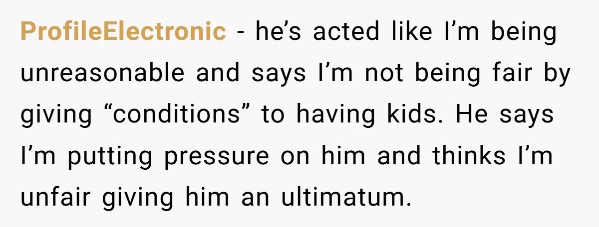 ProfileElectronic − he’s acted like I’m being unreasonable and says I’m not being fair by giving “conditions” to having kids. He says I’m putting pressure on him and thinks I’m...