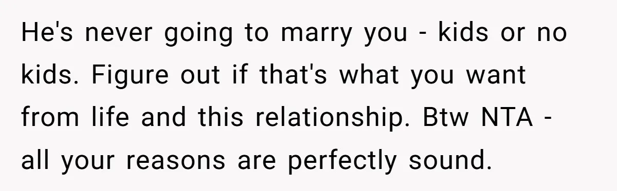 He's never going to marry you - kids or no kids. Figure out if that's what you want from life and this relationship. Btw NTA - all your reasons are...
