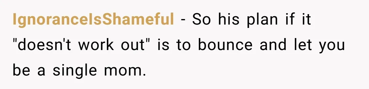 IgnoranceIsShameful − So his plan if it "doesn't work out" is to bounce and let you be a single mom.