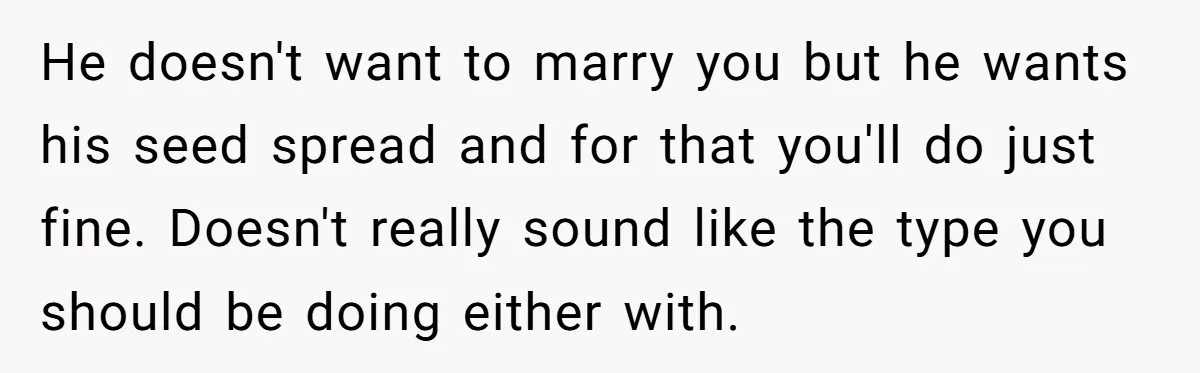 He doesn't want to marry you but he wants his seed spread and for that you'll do just fine. Doesn't really sound like the type you should be doing either...