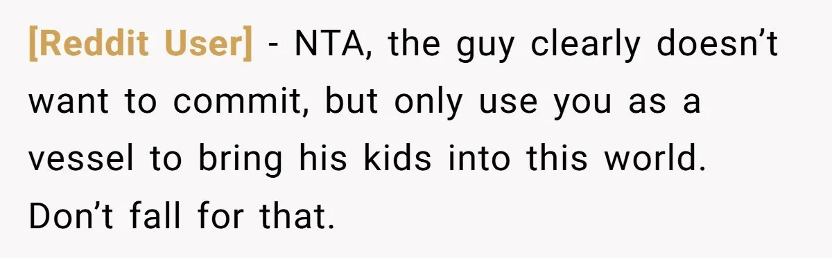 [Reddit User] − NTA, the guy clearly doesn’t want to commit, but only use you as a vessel to bring his kids into this world. Don’t fall for that.