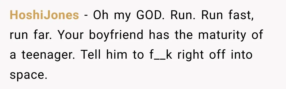 HoshiJones − Oh my GOD. Run. Run fast, run far. Your boyfriend has the maturity of a teenager. Tell him to f__k right off into space.