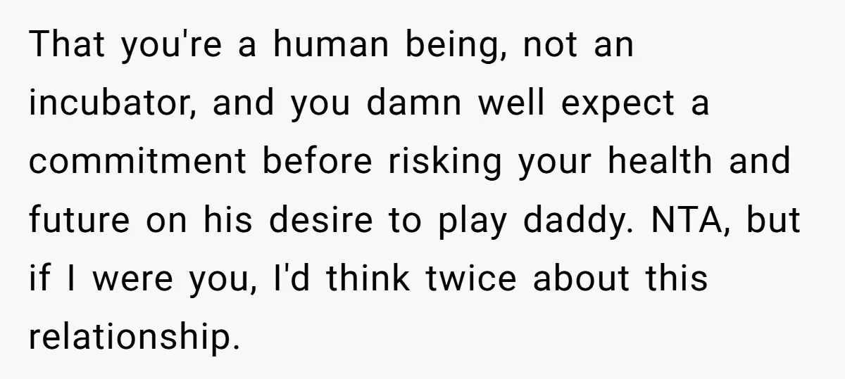 That you're a human being, not an incubator, and you damn well expect a commitment before risking your health and future on his desire to play daddy. NTA, but if...