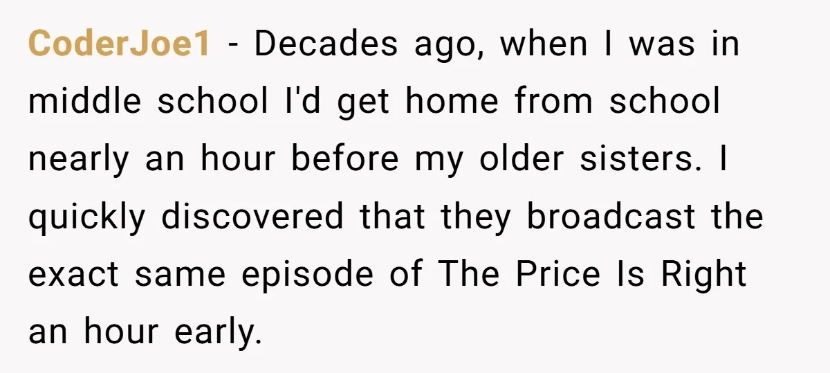 CoderJoe1 − Decades ago, when I was in middle school I'd get home from school nearly an hour before my older sisters. I quickly discovered that they broadcast the exact...