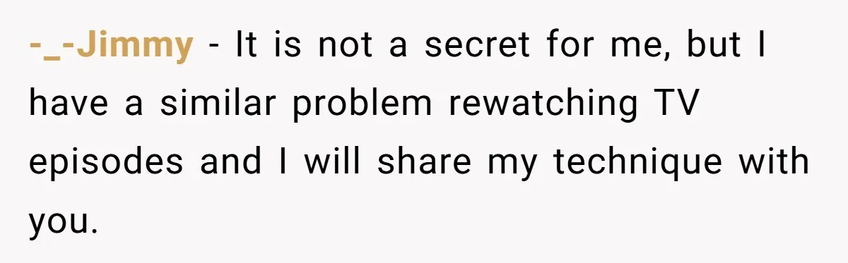 -_-Jimmy − It is not a secret for me, but I have a similar problem rewatching TV episodes and I will share my technique with you.