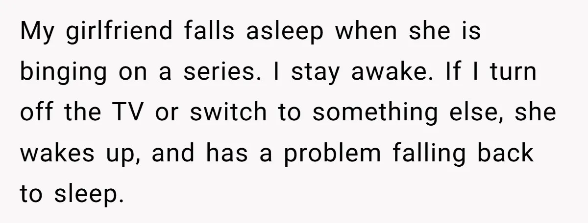 My girlfriend falls asleep when she is binging on a series. I stay awake. If I turn off the TV or switch to something else, she wakes up, and has...