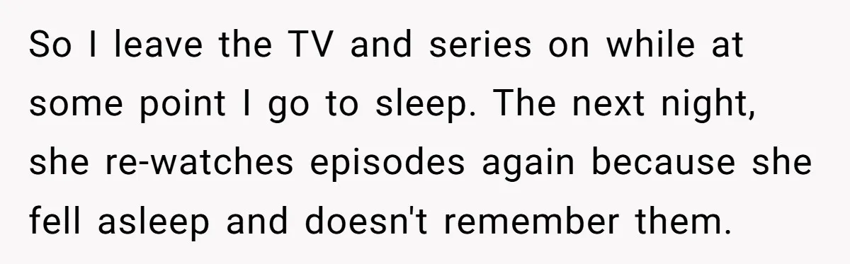 So I leave the TV and series on while at some point I go to sleep. The next night, she re-watches episodes again because she fell asleep and doesn't remember...