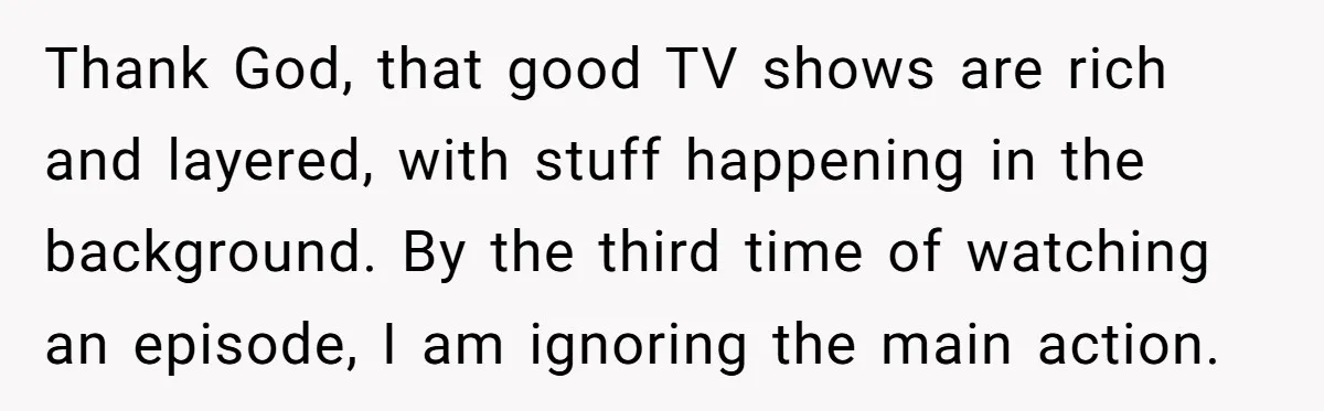 Thank God, that good TV shows are rich and layered, with stuff happening in the background. By the third time of watching an episode, I am ignoring the main action.