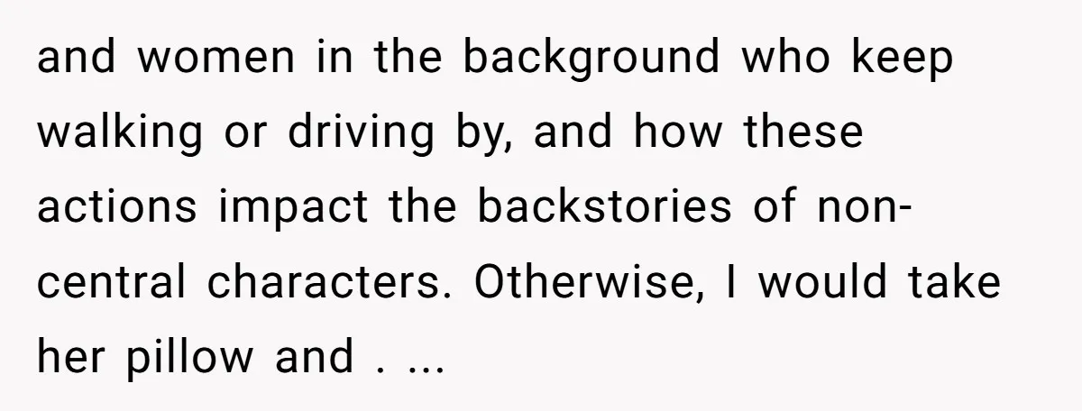and women in the background who keep walking or driving by, and how these actions impact the backstories of non-central characters. Otherwise, I would take her pillow and . ...