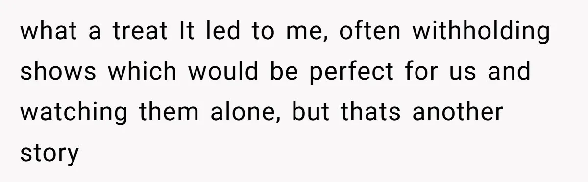 what a treat It led to me, often withholding shows which would be perfect for us and watching them alone, but thats another story