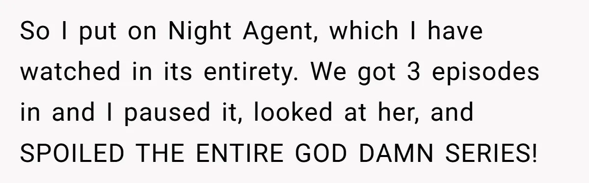 So I put on Night Agent, which I have watched in its entirety. We got 3 episodes in and I paused it, looked at her, and SPOILED THE ENTIRE GOD...