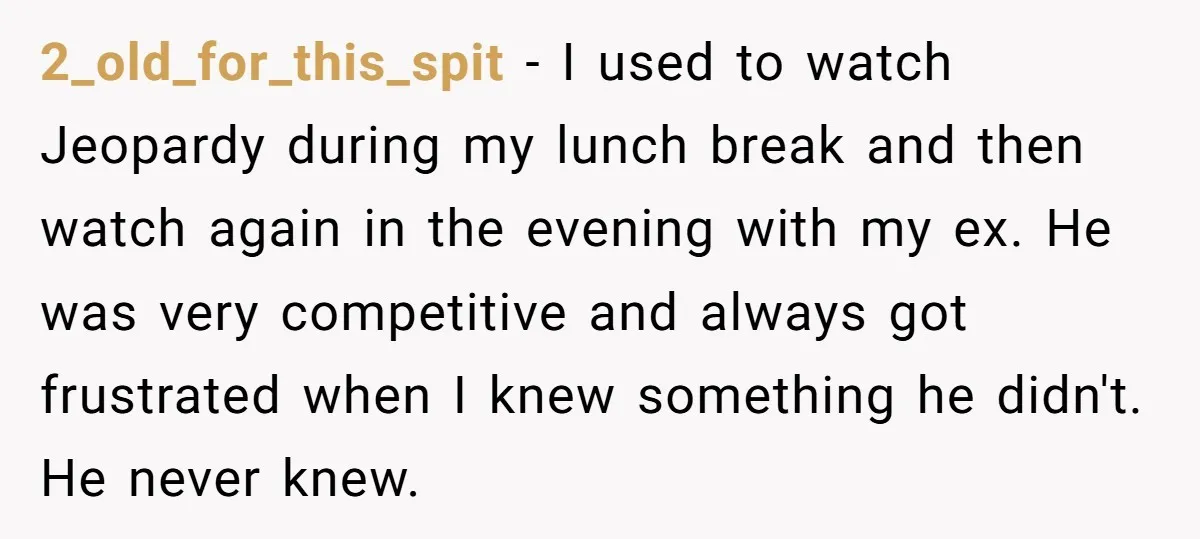 2_old_for_this_spit − I used to watch Jeopardy during my lunch break and then watch again in the evening with my ex. He was very competitive and always got frustrated when...