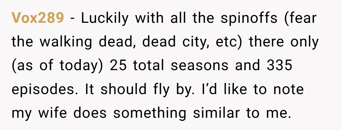 Vox289 − Luckily with all the spinoffs (fear the walking dead, dead city, etc) there only (as of today) 25 total seasons and 335 episodes. It should fly by. I’d...