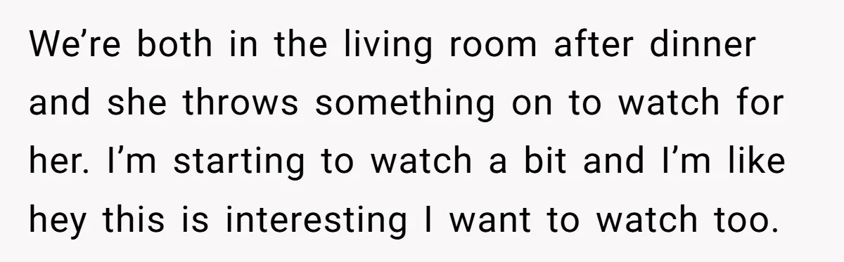 We’re both in the living room after dinner and she throws something on to watch for her. I’m starting to watch a bit and I’m like hey this is interesting...