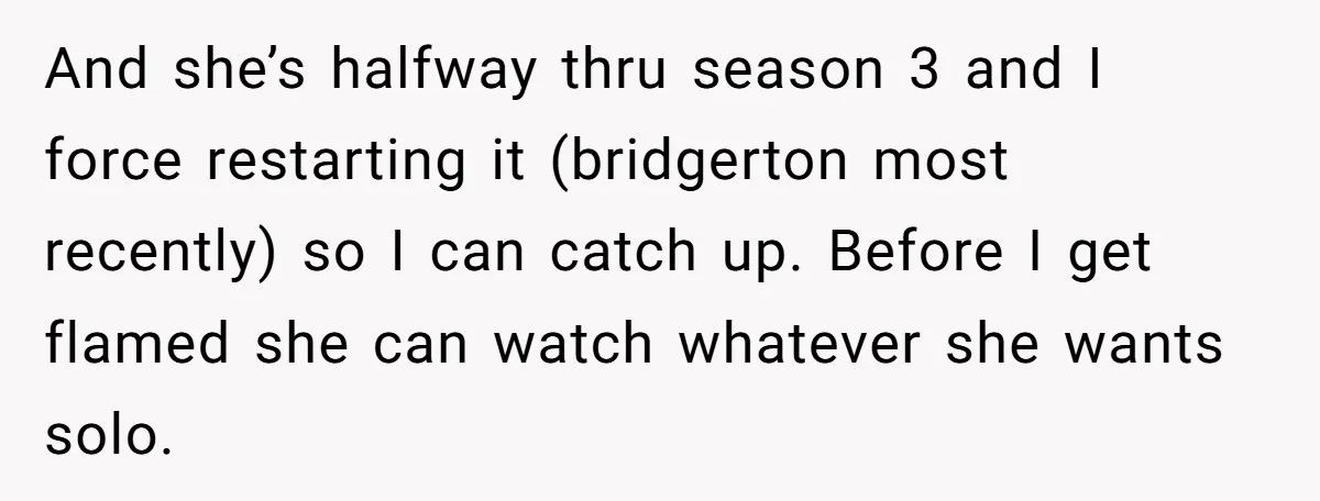 And she’s halfway thru season 3 and I force restarting it (bridgerton most recently) so I can catch up. Before I get flamed she can watch whatever she wants solo.
