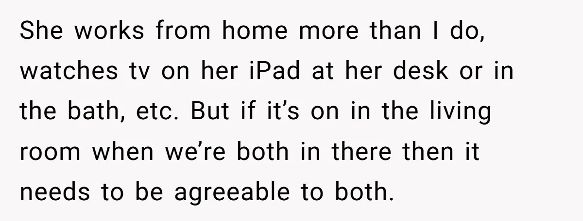 She works from home more than I do, watches tv on her iPad at her desk or in the bath, etc. But if it’s on in the living room when...