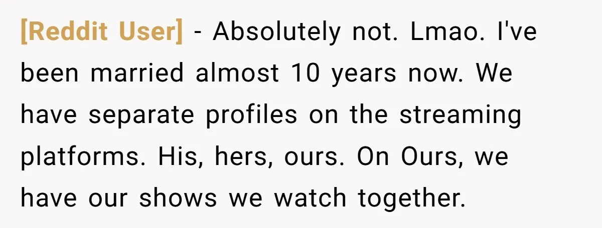 [Reddit User] − Absolutely not. Lmao. I've been married almost 10 years now. We have separate profiles on the streaming platforms. His, hers, ours. On Ours, we have our shows...
