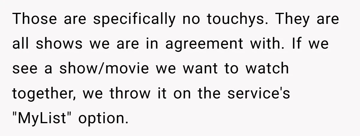Those are specifically no touchys. They are all shows we are in agreement with. If we see a show/movie we want to watch together, we throw it on the service's...