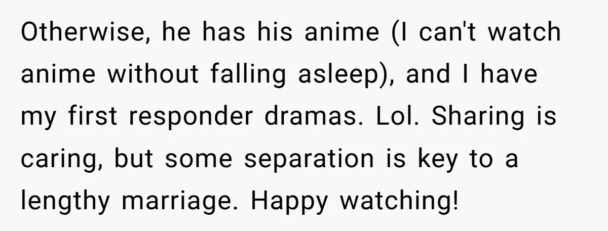 Otherwise, he has his anime (I can't watch anime without falling asleep), and I have my first responder dramas. Lol. Sharing is caring, but some separation is key to a...